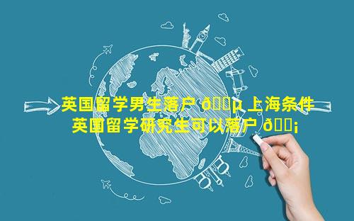 英国留学男生落户 🐵 上海条件 英国留学研究生可以落户 🐡 上海吗